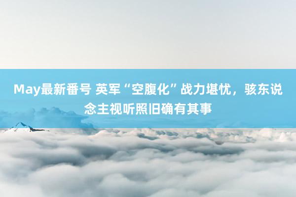 May最新番号 英军“空腹化”战力堪忧，骇东说念主视听照旧确有其事