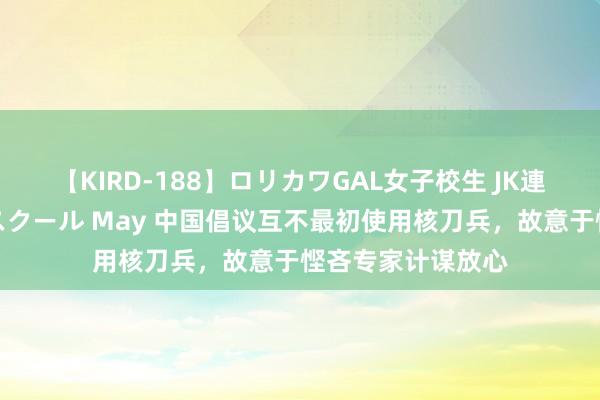 【KIRD-188】ロリカワGAL女子校生 JK連続一撃顔射ハイスクール May 中国倡议互不最初使用核刀兵，故意于悭吝专家计谋放心