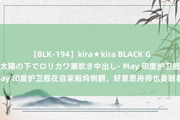 【BLK-194】kira★kira BLACK GAL 黒ギャル青姦露出-灼熱太陽の下でロリカワ潮吹き中出し- May 印度护卫舰在自家船坞侧翻，好意思舟师也要随着“破防”？