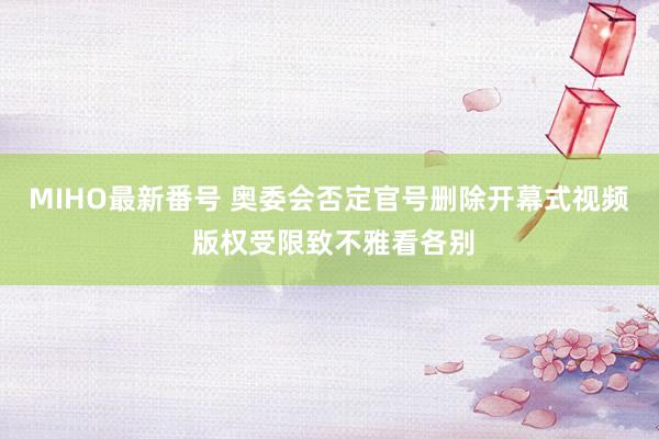 MIHO最新番号 奥委会否定官号删除开幕式视频 版权受限致不雅看各别