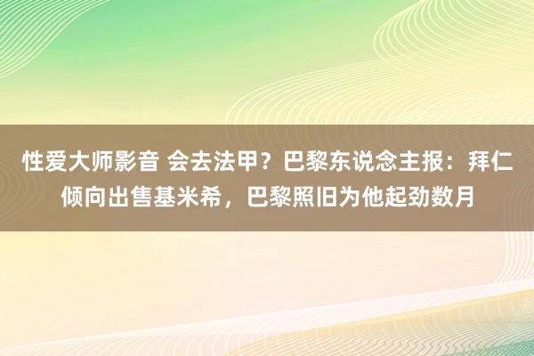 性爱大师影音 会去法甲？巴黎东说念主报：拜仁倾向出售基米希，巴黎照旧为他起劲数月