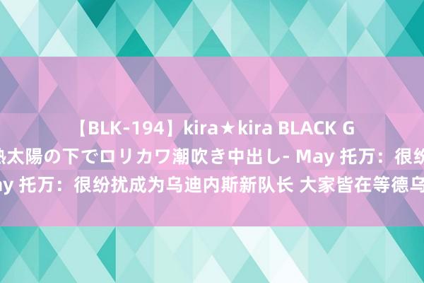 【BLK-194】kira★kira BLACK GAL 黒ギャル青姦露出-灼熱太陽の下でロリカワ潮吹き中出し- May 托万：很纷扰成为乌迪内斯新队长 大家皆在等德乌洛费乌复出