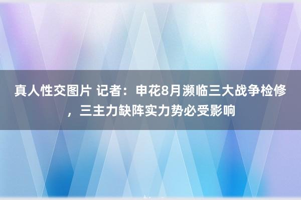 真人性交图片 记者：申花8月濒临三大战争检修，三主力缺阵实力势必受影响