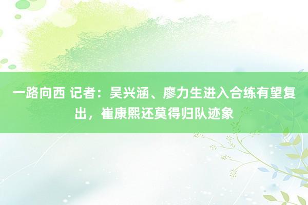 一路向西 记者：吴兴涵、廖力生进入合练有望复出，崔康熙还莫得归队迹象