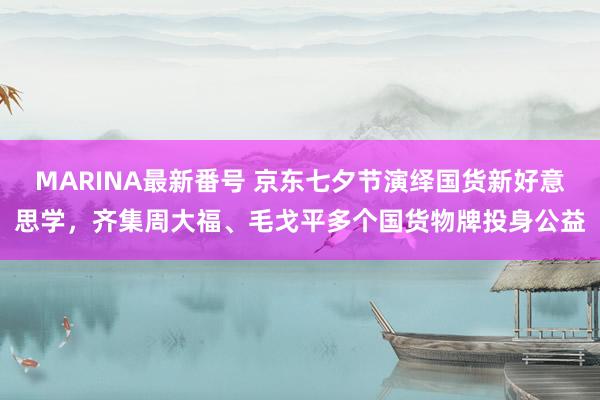 MARINA最新番号 京东七夕节演绎国货新好意思学，齐集周大福、毛戈平多个国货物牌投身公益