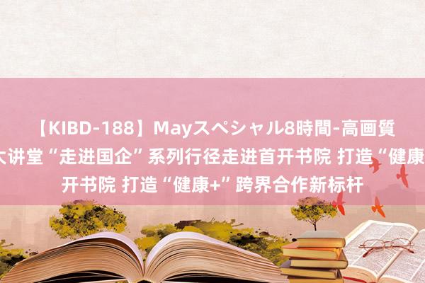 【KIBD-188】Mayスペシャル8時間-高画質-特別編 健康养生大讲堂“走进国企”系列行径走进首开书院 打造“健康+”跨界合作新标杆