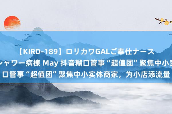 【KIRD-189】ロリカワGALご奉仕ナース 大量ぶっかけザーメンシャワー病棟 May 抖音糊口管事“超值团”聚焦中小实体商家，为小店添流量