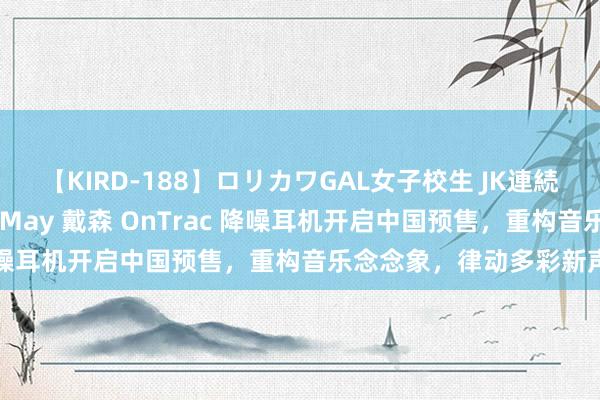 【KIRD-188】ロリカワGAL女子校生 JK連続一撃顔射ハイスクール May 戴森 OnTrac 降噪耳机开启中国预售，重构音乐念念象，律动多彩新声