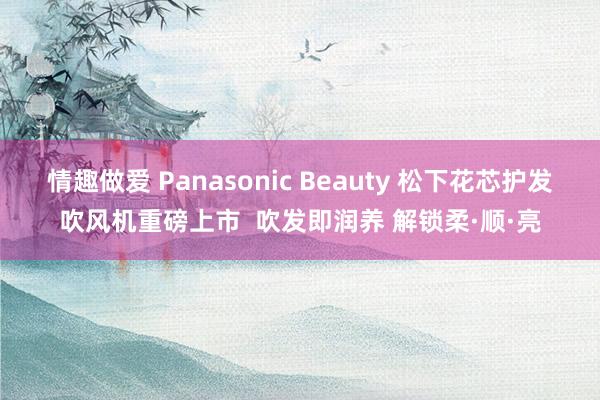 情趣做爱 Panasonic Beauty 松下花芯护发吹风机重磅上市  吹发即润养 解锁柔·顺·亮