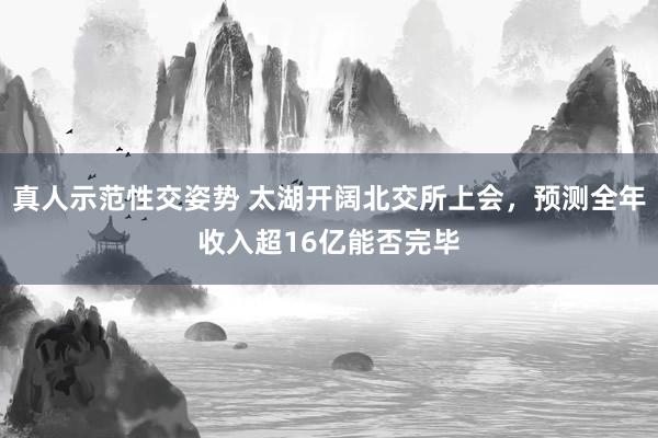 真人示范性交姿势 太湖开阔北交所上会，预测全年收入超16亿能否完毕