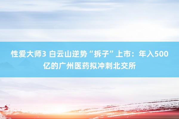 性爱大师3 白云山逆势“拆子”上市：年入500亿的广州医药拟冲刺北交所