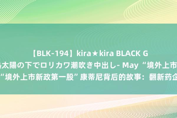 【BLK-194】kira★kira BLACK GAL 黒ギャル青姦露出-灼熱太陽の下でロリカワ潮吹き中出し- May “境外上市新政第一股”康蒂尼背后的故事：翻新药企上市教学参考