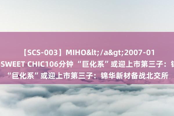 【SCS-003】MIHO</a>2007-01-10h.m.p&$SWEET CHIC106分钟 “巨化系”或迎上市第三子：锦华新材备战北交所