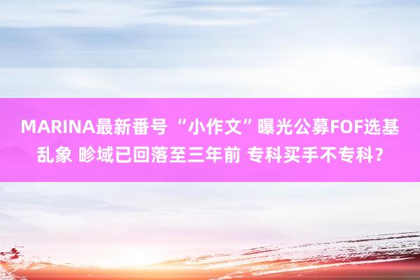 MARINA最新番号 “小作文”曝光公募FOF选基乱象 畛域已回落至三年前 专科买手不专科？