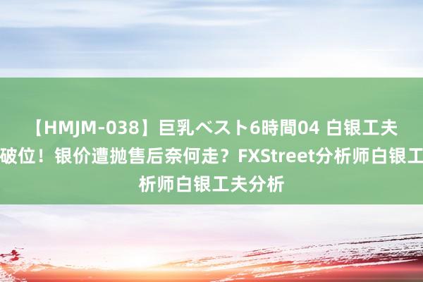 【HMJM-038】巨乳ベスト6時間04 白银工夫面要紧破位！银价遭抛售后奈何走？FXStreet分析师白银工夫分析