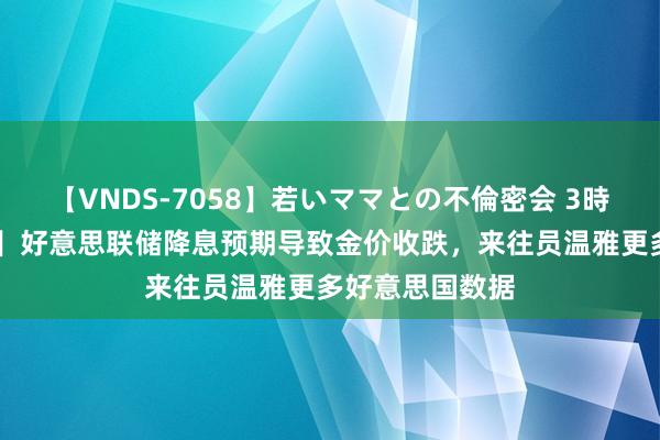 【VNDS-7058】若いママとの不倫密会 3時間 【黄金收评】好意思联储降息预期导致金价收跌，来往员温雅更多好意思国数据