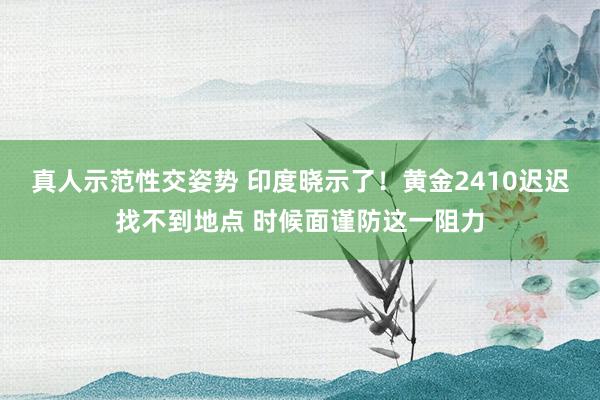 真人示范性交姿势 印度晓示了！黄金2410迟迟找不到地点 时候面谨防这一阻力