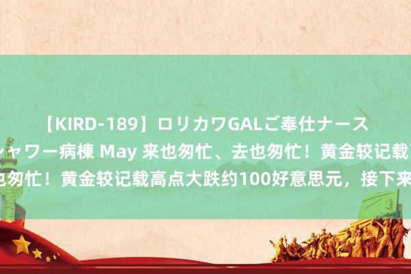 【KIRD-189】ロリカワGALご奉仕ナース 大量ぶっかけザーメンシャワー病棟 May 来也匆忙、去也匆忙！黄金较记载高点大跌约100好意思元，接下来奈何走？