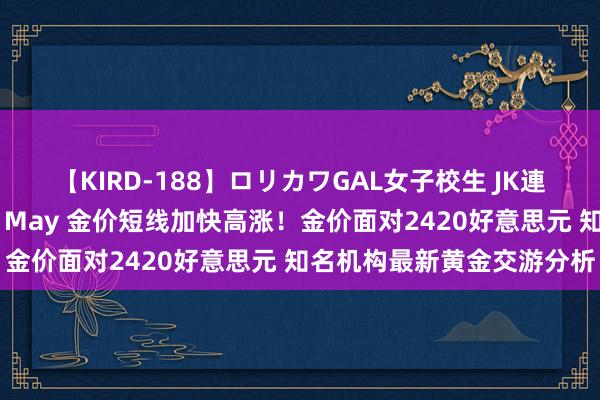 【KIRD-188】ロリカワGAL女子校生 JK連続一撃顔射ハイスクール May 金价短线加快高涨！金价面对2420好意思元 知名机构最新黄金交游分析