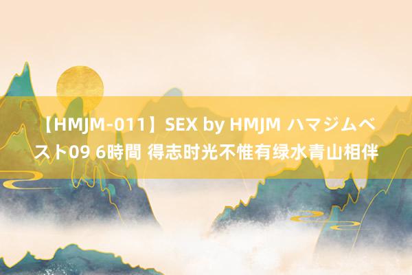 【HMJM-011】SEX by HMJM ハマジムベスト09 6時間 得志时光不惟有绿水青山相伴