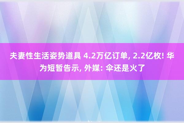 夫妻性生活姿势道具 4.2万亿订单， 2.2亿枚! 华为短暂告示， 外媒: 伞还是火了