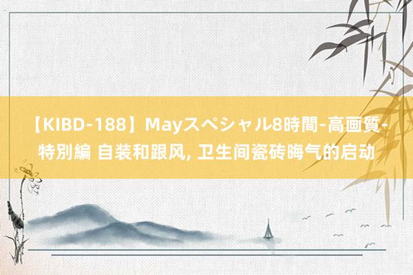 【KIBD-188】Mayスペシャル8時間-高画質-特別編 自装和跟风， 卫生间瓷砖晦气的启动