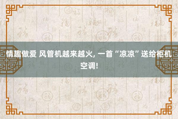 情趣做爱 风管机越来越火， 一首“凉凉”送给柜机空调!