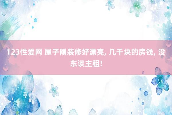 123性爱网 屋子刚装修好漂亮， 几千块的房钱， 没东谈主租!