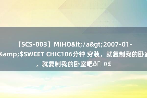 【SCS-003】MIHO</a>2007-01-10h.m.p&$SWEET CHIC106分钟 穷装，就复制我的卧室吧?