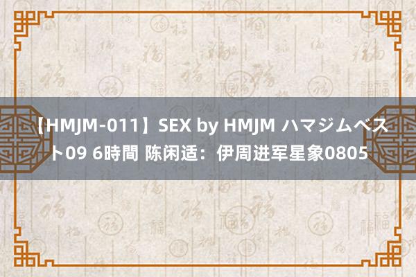 【HMJM-011】SEX by HMJM ハマジムベスト09 6時間 陈闲适：伊周进军星象0805