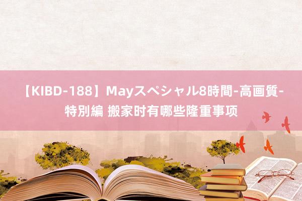 【KIBD-188】Mayスペシャル8時間-高画質-特別編 搬家时有哪些隆重事项