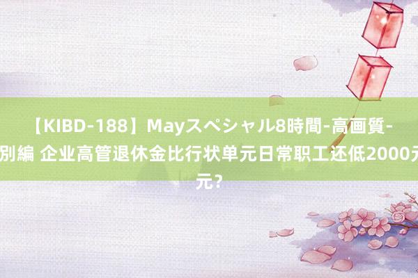 【KIBD-188】Mayスペシャル8時間-高画質-特別編 企业高管退休金比行状单元日常职工还低2000元？