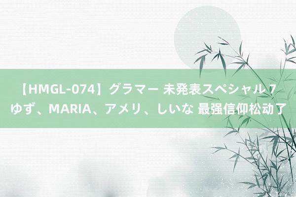 【HMGL-074】グラマー 未発表スペシャル 7 ゆず、MARIA、アメリ、しいな 最强信仰松动了