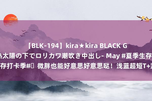 【BLK-194】kira★kira BLACK GAL 黒ギャル青姦露出-灼熱太陽の下でロリカワ潮吹き中出し- May #夏季生存打卡季#✨微胖也能好意思好意思哒！浅蓝超短T+紧身牛仔铅笔裤，夏季