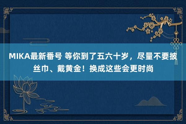 MIKA最新番号 等你到了五六十岁，尽量不要披丝巾、戴黄金！换成这些会更时尚