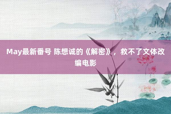 May最新番号 陈想诚的《解密》，救不了文体改编电影