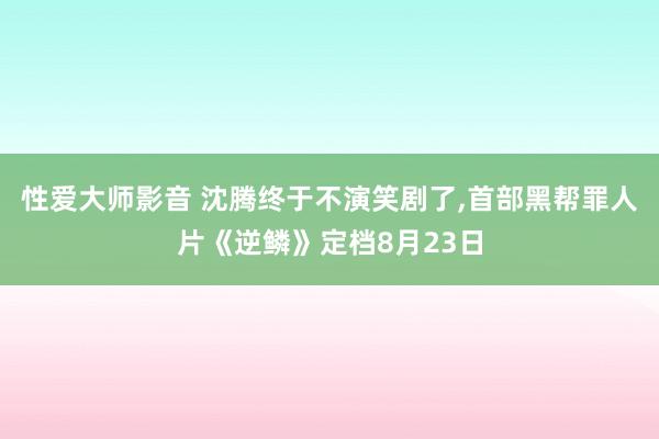 性爱大师影音 沈腾终于不演笑剧了，首部黑帮罪人片《逆鳞》定档8月23日