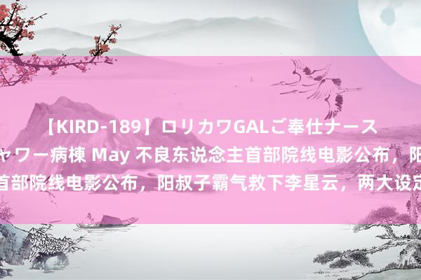 【KIRD-189】ロリカワGALご奉仕ナース 大量ぶっかけザーメンシャワー病棟 May 不良东说念主首部院线电影公布，阳叔子霸气救下李星云，两大设定被推翻