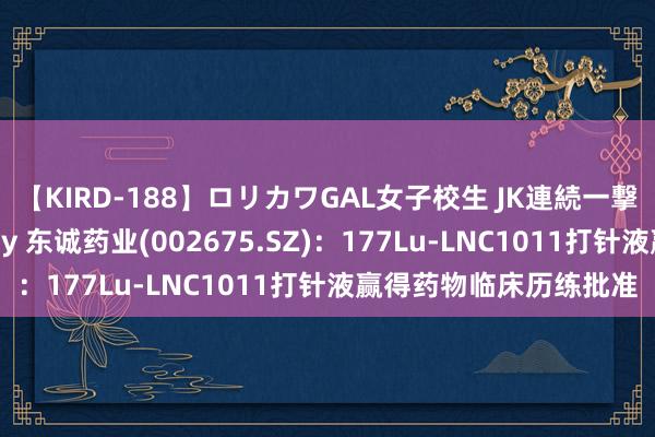 【KIRD-188】ロリカワGAL女子校生 JK連続一撃顔射ハイスクール May 东诚药业(002675.SZ)：177Lu-LNC1011打针液赢得药物临床历练批准