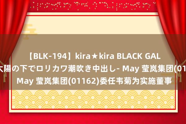 【BLK-194】kira★kira BLACK GAL 黒ギャル青姦露出-灼熱太陽の下でロリカワ潮吹き中出し- May 莹岚集团(01162)委任韦菊为实施董事