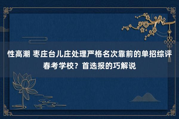 性高潮 枣庄台儿庄处理严格名次靠前的单招综评春考学校？首选报的巧解说