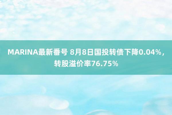 MARINA最新番号 8月8日国投转债下降0.04%，转股溢价率76.75%