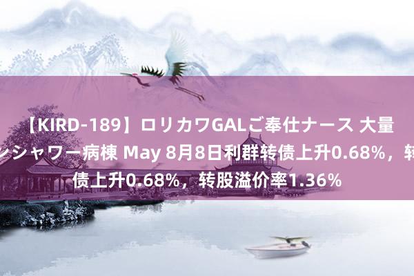 【KIRD-189】ロリカワGALご奉仕ナース 大量ぶっかけザーメンシャワー病棟 May 8月8日利群转债上升0.68%，转股溢价率1.36%