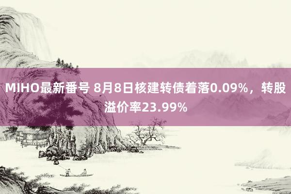 MIHO最新番号 8月8日核建转债着落0.09%，转股溢价率23.99%