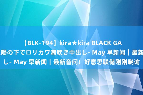 【BLK-194】kira★kira BLACK GAL 黒ギャル青姦露出-灼熱太陽の下でロリカワ潮吹き中出し- May 早新闻｜最新音问！好意思联储刚刚晓谕