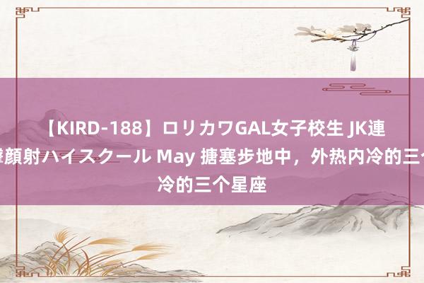 【KIRD-188】ロリカワGAL女子校生 JK連続一撃顔射ハイスクール May 搪塞步地中，外热内冷的三个星座