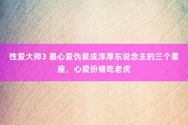 性爱大师3 最心爱伪装成淳厚东说念主的三个星座，心爱扮猪吃老虎