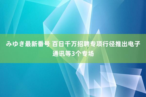 みゆき最新番号 百日千万招聘专项行径推出电子通讯等3个专场