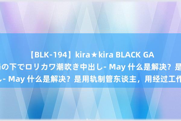 【BLK-194】kira★kira BLACK GAL 黒ギャル青姦露出-灼熱太陽の下でロリカワ潮吹き中出し- May 什么是解决？是用轨制管东谈主，用经过工作！