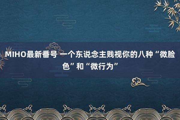 MIHO最新番号 一个东说念主贱视你的八种“微脸色”和“微行为”